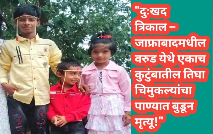 "दुःखद त्रिकाल – जाफ्राबादमधील वरुड येथे एकाच कुटुंबातील तिघा चिमुकल्यांचा पाण्यात बुडून मृत्यू!"