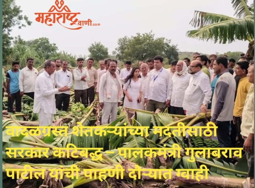 वादळग्रस्त शेतकऱ्यांच्या मदतीसाठी सरकार कटिबद्ध – पालकमंत्री गुलाबराव पाटील यांची पाहणी दौऱ्यात ग्वाही