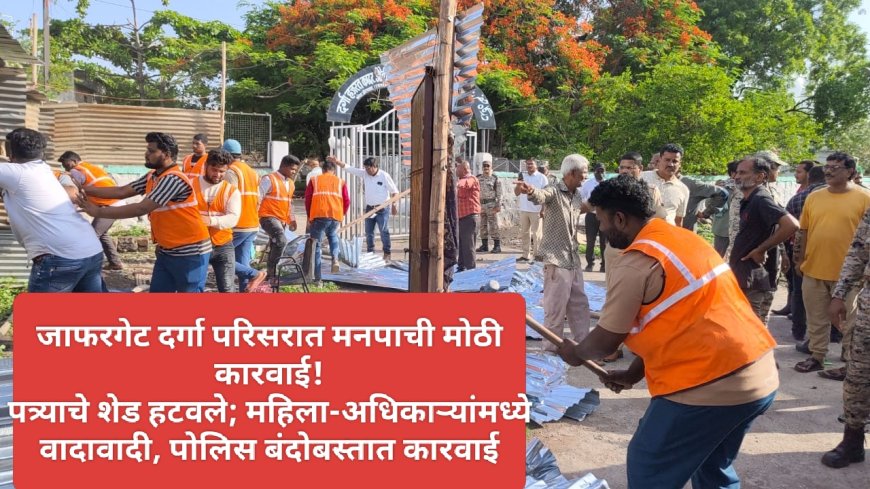 जाफरगेट दर्गा परिसरात मनपाची मोठी कारवाई! पत्र्याचे शेड हटवले; महिला-अधिकाऱ्यांमध्ये वादावादी, पोलिस बंदोबस्तात कारवाई