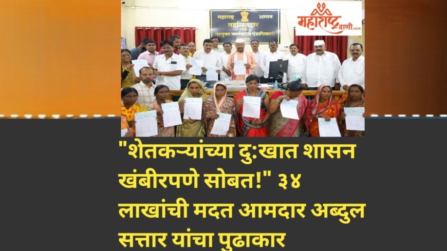 "शेतकऱ्यांच्या दु:खात शासन खंबीरपणे सोबत!" ३४ लाखांची मदत आमदार अब्दुल सत्तार यांचा पुढाकार