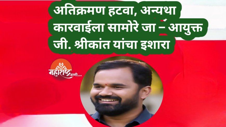 अतिक्रमण हटवा, अन्यथा कारवाईला सामोरे जा – आयुक्त जी. श्रीकांत यांचा इशारा