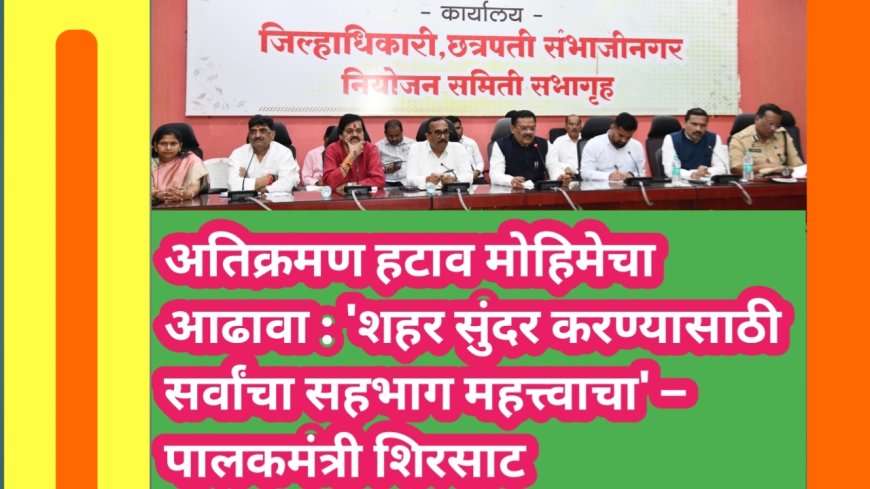 अतिक्रमण हटाव मोहिमेचा आढावा : 'शहर सुंदर करण्यासाठी सर्वांचा सहभाग महत्त्वाचा' – पालकमंत्री शिरसाट