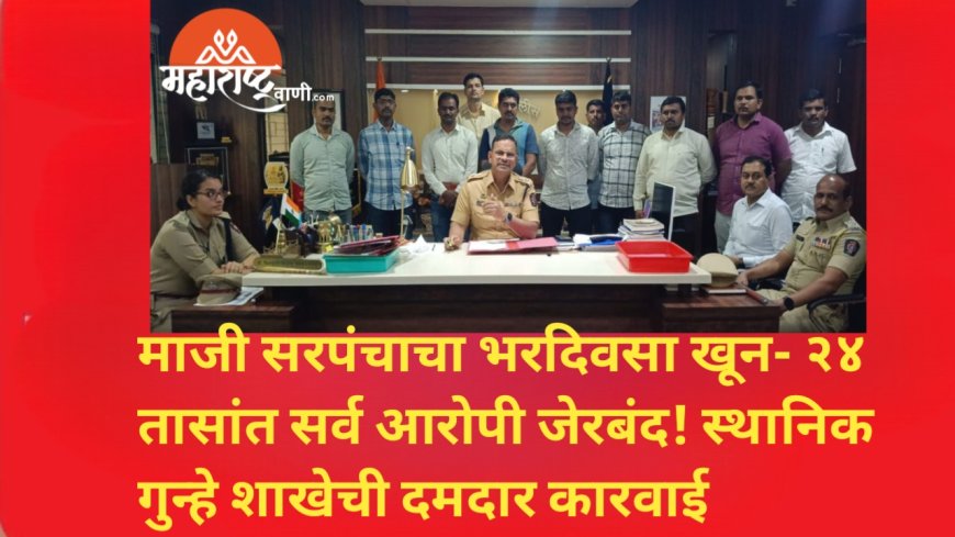 माजी सरपंचाचा भरदिवसा खून — २४ तासांत सर्व आरोपी जेरबंद! स्थानिक गुन्हे शाखेची दमदार कारवाई