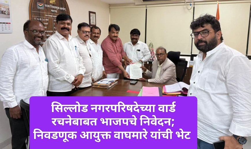 सिल्लोड नगरपरिषदेच्या वार्ड रचनेबाबत भाजपचे निवेदन; निवडणूक आयुक्त वाघमारे यांची भेट
