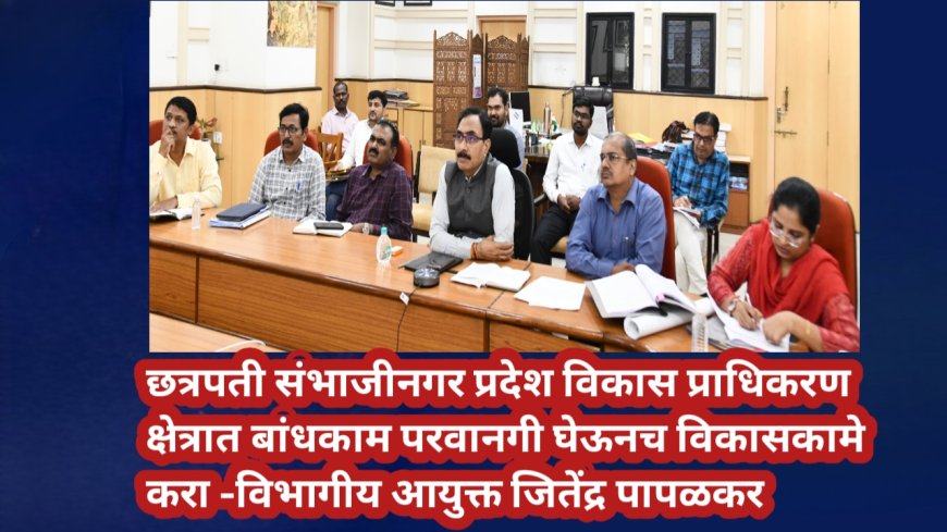 छत्रपती संभाजीनगर प्रदेश विकास प्राधिकरण क्षेत्रात बांधकाम परवानगी घेऊनच विकासकामे करा -विभागीय आयुक्त जितेंद्र पापळकर
