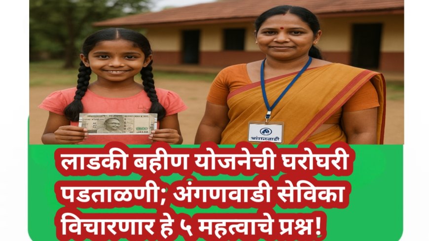 लाडकी बहीण योजनेची घरोघरी पडताळणी; अंगणवाडी सेविका विचारणार हे ५ महत्वाचे प्रश्न!