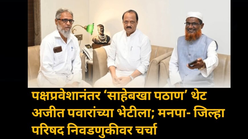 पक्षप्रवेशानंतर ‘साहेबखा पठाण’ थेट अजीत पवारांच्या भेटीला; मनपा- जिल्हा परिषद निवडणुकीवर चर्चा
