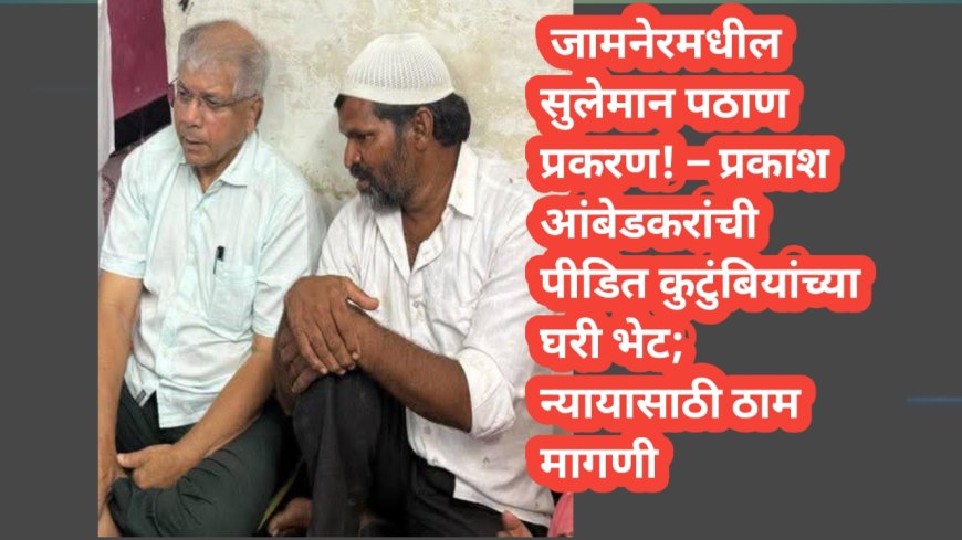 जामनेरमधील सुलेमान पठाण प्रकरण! प्रकाश आंबेडकरांची पीडित कुटुंबियांच्या घरी भेट; न्यायासाठी ठाम मागणी