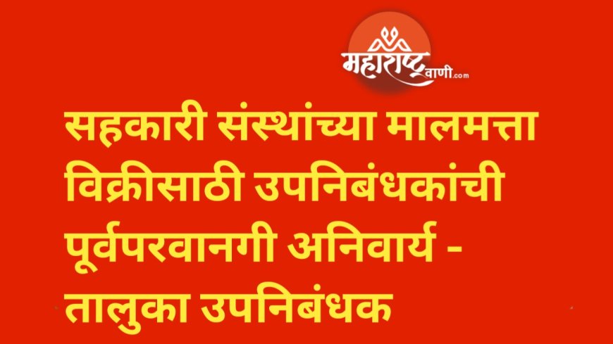 सहकारी संस्थांच्या मालमत्ता विक्रीसाठी उपनिबंधकांची पूर्वपरवानगी अनिवार्य - तालुका उपनिबंधक