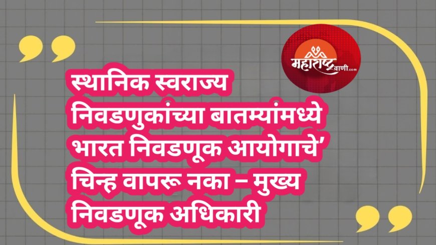 स्थानिक स्वराज्य निवडणुकांच्या बातम्यांमध्ये भारत निवडणूक आयोगाचे’ चिन्ह वापरू नका – मुख्य निवडणूक अधिकारी