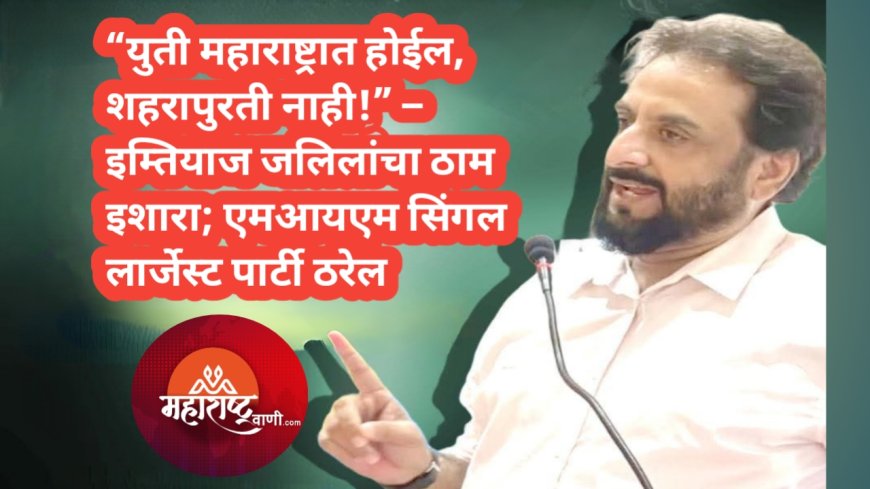 “युती महाराष्ट्रात होईल, शहरापुरती नाही!” – इम्तियाज जलिलांचा ठाम इशारा; एमआयएम सिंगल लार्जेस्ट पार्टी ठरेल
