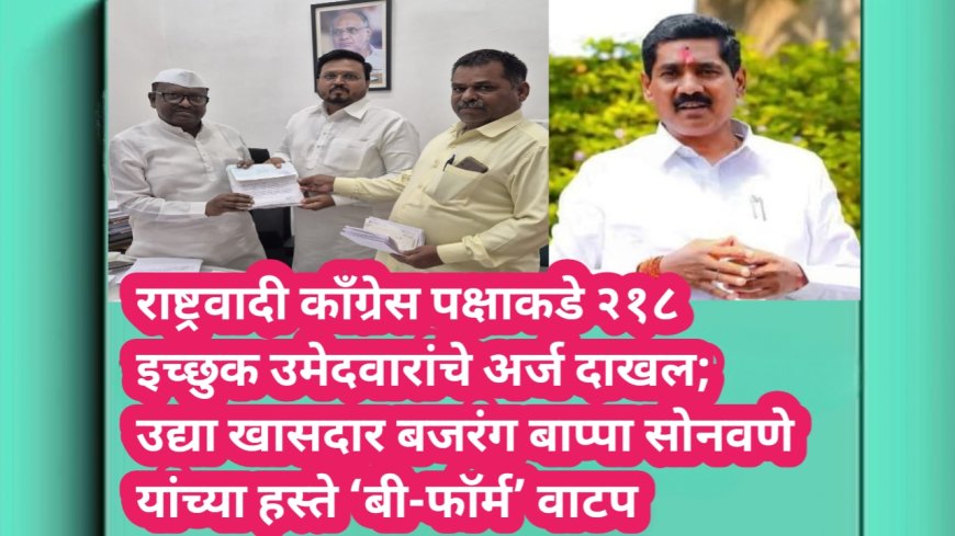 राष्ट्रवादी काँग्रेस पक्षाकडे २१८ इच्छुक उमेदवारांचे अर्ज दाखल; उद्या खासदार बजरंग बाप्पा सोनवणे यांच्या हस्ते ‘बी-फॉर्म’ वाटप