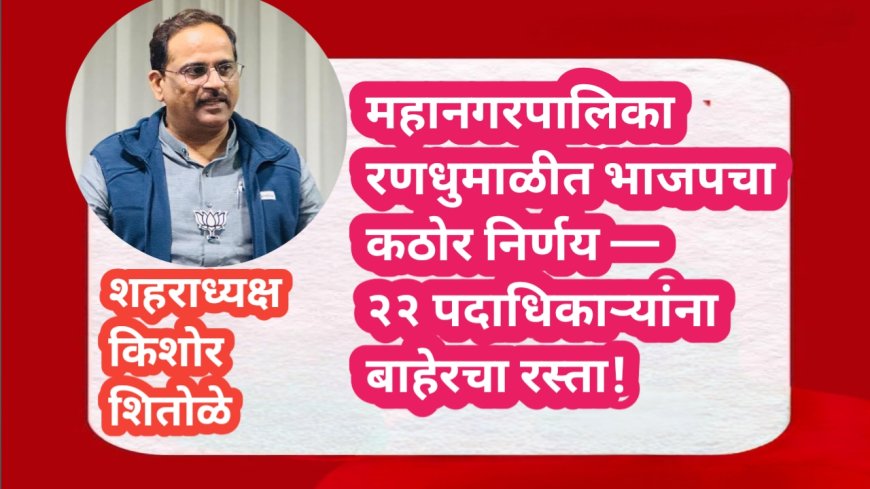 महानगरपालिका रणधुमाळीत भाजपचा कठोर निर्णय — २२ पदाधिकाऱ्यांना बाहेरचा रस्ता!
