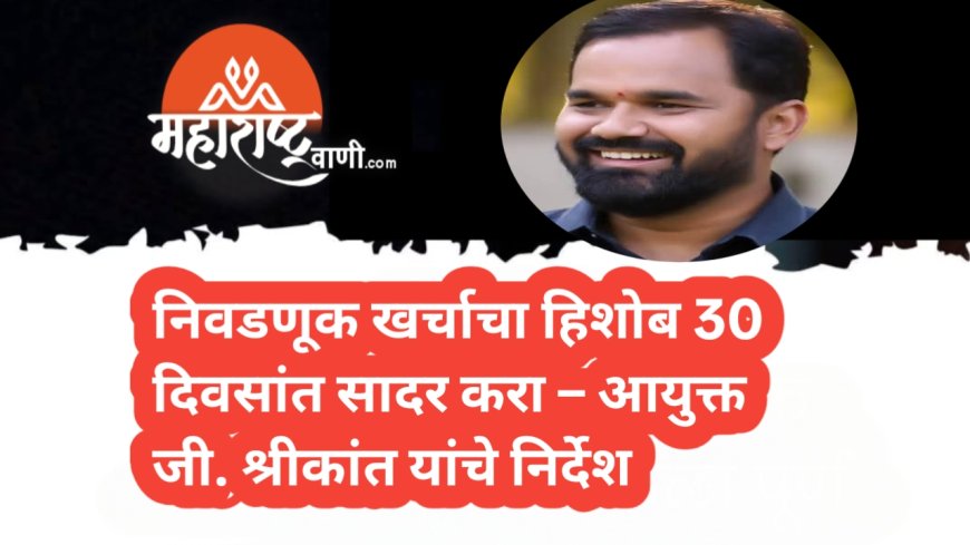 निवडणूक खर्चाचा हिशोब 30 दिवसांत सादर करा – आयुक्त जी. श्रीकांत यांचे निर्देश