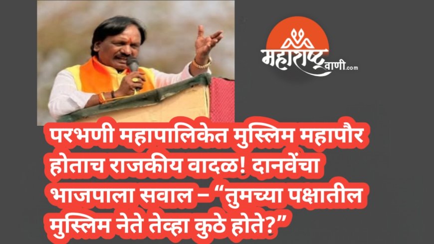 परभणी महापालिकेत मुस्लिम महापौर होताच राजकीय वादळ! दानवेंचा भाजपाला सवाल – “तुमच्या पक्षातील मुस्लिम नेते तेव्हा कुठे होते?”