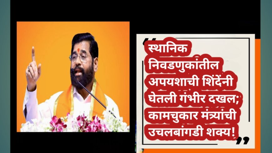 स्थानिक निवडणुकांतील अपयशाची शिंदेंनी घेतली गंभीर दखल; कामचुकार मंत्र्यांची उचलबांगडी शक्य!