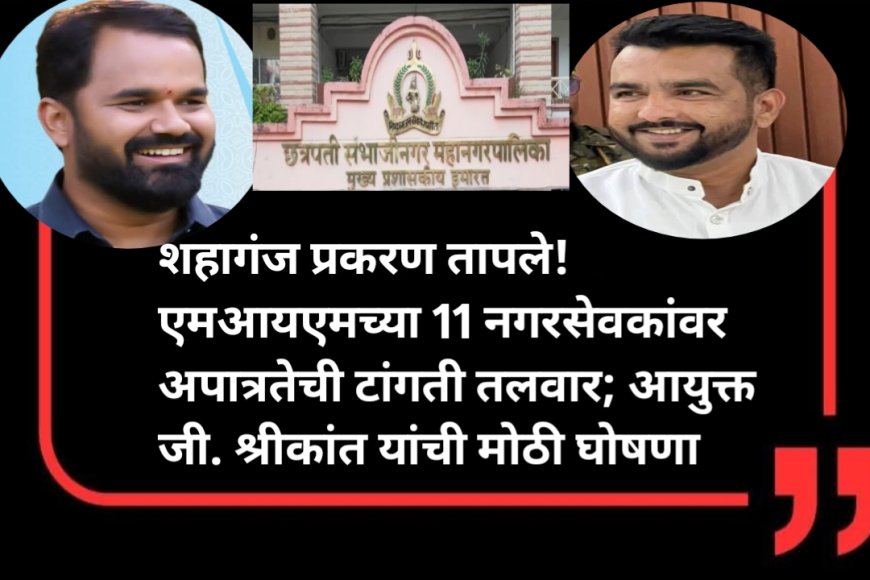 शहागंज प्रकरण तापले! एमआयएमच्या 11 नगरसेवकांवर अपात्रतेची टांगती तलवार; आयुक्त जी. श्रीकांत यांची मोठी घोषणा