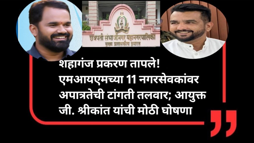 शहागंज प्रकरण तापले! एमआयएमच्या 11 नगरसेवकांवर अपात्रतेची टांगती तलवार; आयुक्त जी. श्रीकांत यांची मोठी घोषणा