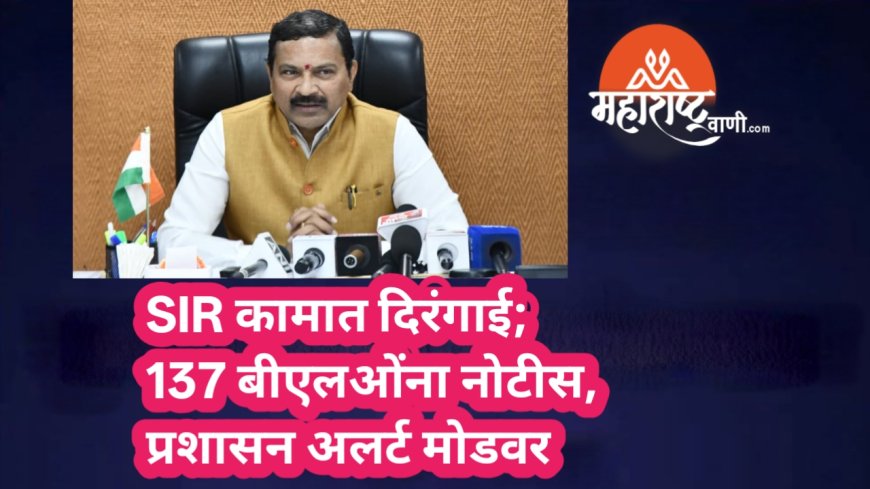 SIR कामात दिरंगाई; 137 बीएलओंना नोटीस, प्रशासन अलर्ट मोडवर