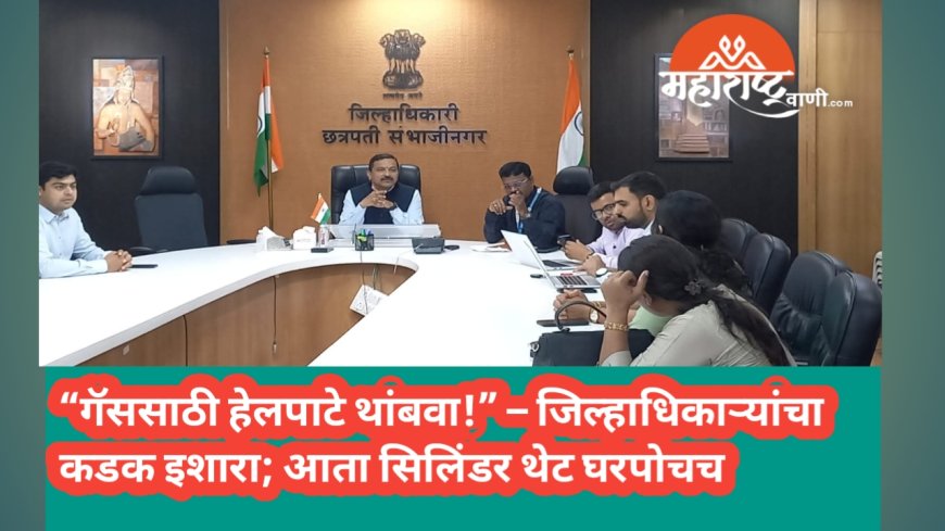 “गॅससाठी हेलपाटे थांबवा!” – जिल्हाधिकाऱ्यांचा कडक इशारा; आता सिलिंडर थेट घरपोचच