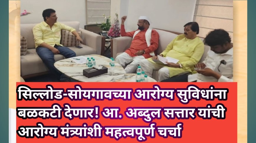 सिल्लोड-सोयगावच्या आरोग्य सुविधांना बळकटी देणार! आ. अब्दुल सत्तार यांची आरोग्य मंत्र्यांशी महत्वपूर्ण चर्चा
