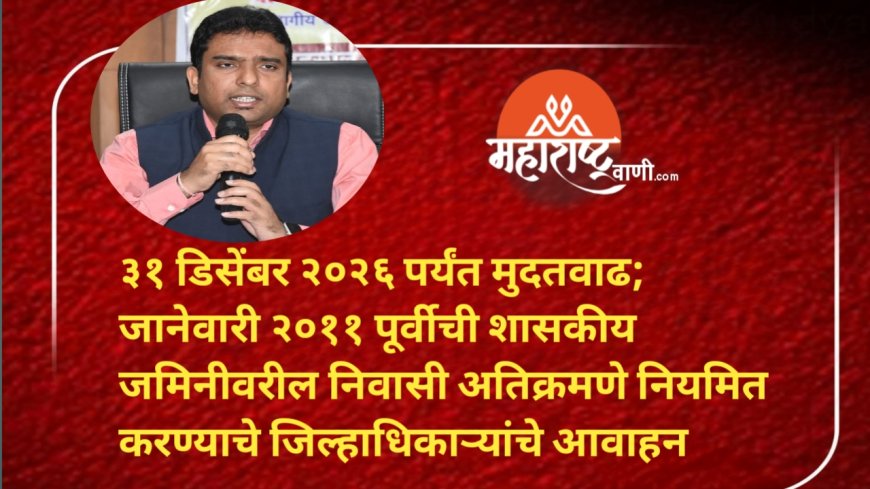३१ डिसेंबर २०२६ पर्यंत मुदतवाढ; जानेवारी २०११ पूर्वीची शासकीय जमिनीवरील निवासी अतिक्रमणे नियमित करण्याचे जिल्हाधिकाऱ्यांचे आवाहन
