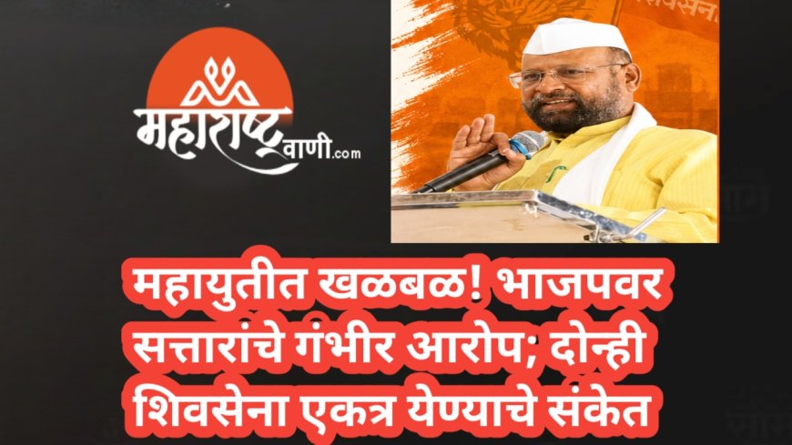 महायुतीत खळबळ! भाजपवर सत्तारांचे गंभीर आरोप; दोन्ही शिवसेना एकत्र येण्याचे संकेत