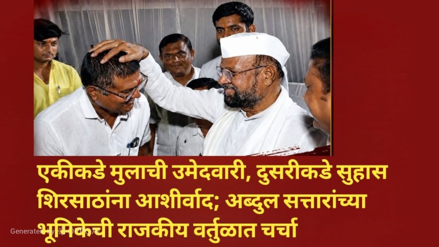 एकीकडे मुलाची उमेदवारी, दुसरीकडे सुहास शिरसाठांना आशीर्वाद; अब्दुल सत्तारांच्या भूमिकेची राजकीय वर्तुळात चर्चा