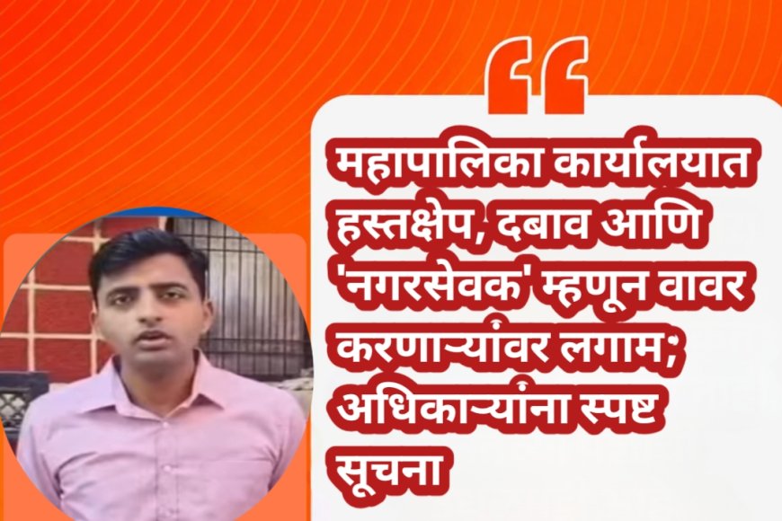 महापालिका कार्यालयात हस्तक्षेप, दबाव आणि 'नगरसेवक' म्हणून वावर करणाऱ्यांवर लगाम; अधिकाऱ्यांना स्पष्ट सूचना