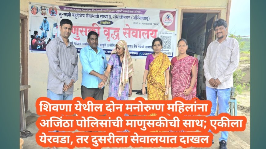 शिवणा येथील दोन मनोरुग्ण महिलांना अजिंठा पोलिसांची माणुसकीची साथ; एकीला येरवडा, तर दुसरीला सेवालयात दाखल