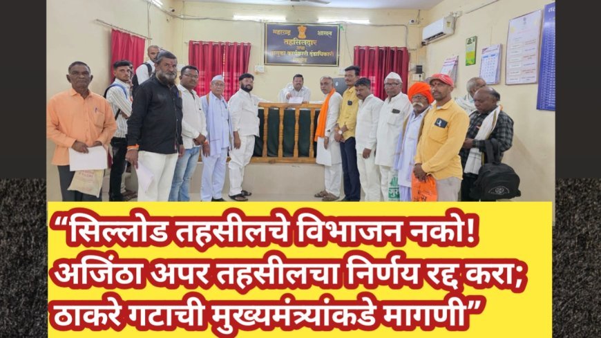 “सिल्लोड तहसीलचे विभाजन नको! अजिंठा अपर तहसीलचा निर्णय रद्द करा; ठाकरे गटाची मुख्यमंत्र्यांकडे मागणी”