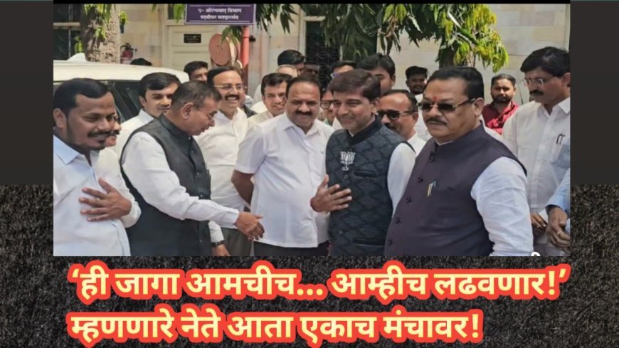 ‘ही जागा आमचीच… आम्हीच लढवणार!’ म्हणणारे नेते आता एकाच मंचावर!