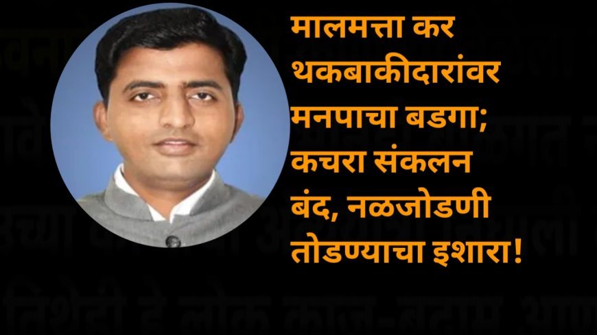 मालमत्ता कर थकबाकीदारांवर मनपाचा बडगा; कचरा संकलन बंद, नळजोडणी तोडण्याचा इशारा!
