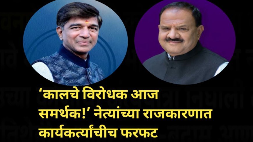 ‘कालचे विरोधक आज समर्थक!’ नेत्यांच्या राजकारणात कार्यकर्त्यांचीच फरफट
